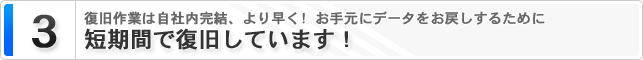３．短期間で復旧しています！ 復旧作業は自社内完結、より早く！お手元にデータをお戻しするために