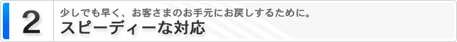 2. スピーディーな対応 少しでも早く、お客さまのお手元にお戻しするために。