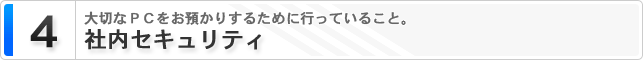 4. 社内セキュリティー 大切なPCをお預かりするために行っていること。