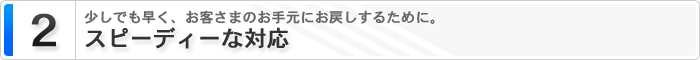 2 スピーディーな対応　少しでも早く、お客様のお手元にお戻しするために