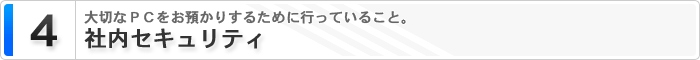 4 社内セキュリティ 大切なPCをお預かりするために行っていること