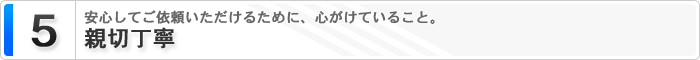 5 親切丁寧 安心してご依頼いただけるために、心がけていること。